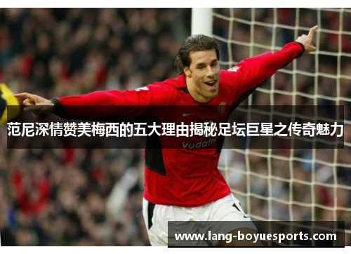 范尼深情赞美梅西的五大理由揭秘足坛巨星之传奇魅力