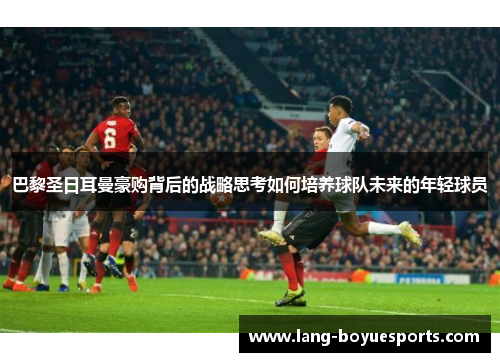 巴黎圣日耳曼豪购背后的战略思考如何培养球队未来的年轻球员