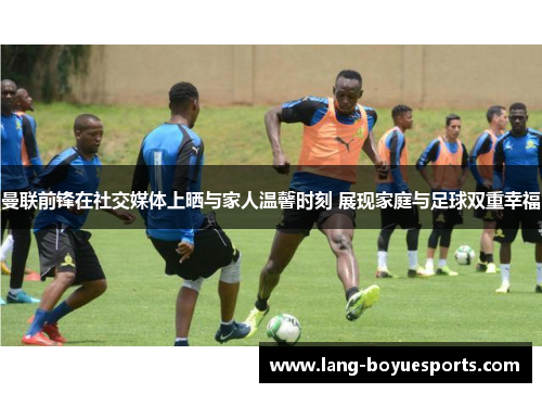 曼联前锋在社交媒体上晒与家人温馨时刻 展现家庭与足球双重幸福