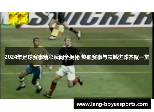 2024年足球赛事精彩瞬间全揭秘 热血赛事与震撼进球齐聚一堂
