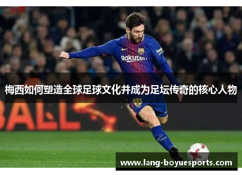 梅西如何塑造全球足球文化并成为足坛传奇的核心人物