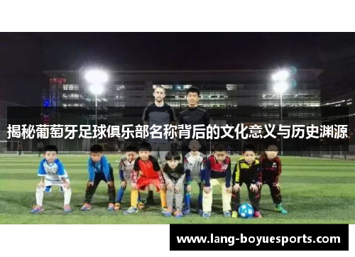 揭秘葡萄牙足球俱乐部名称背后的文化意义与历史渊源 揭秘葡萄牙足球俱乐部名称背后的文化意义与历史渊源