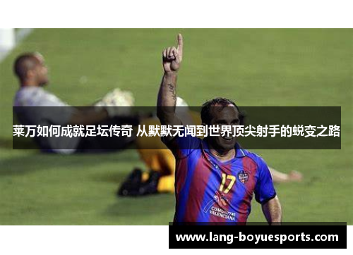 莱万如何成就足坛传奇 从默默无闻到世界顶尖射手的蜕变之路 莱万如何成就足坛传奇 从默默无闻到世界顶尖射手的蜕变之路