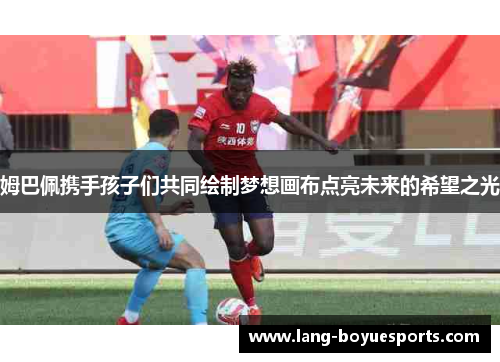 姆巴佩携手孩子们共同绘制梦想画布点亮未来的希望之光