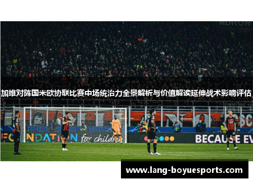加维对阵国米欧协联比赛中场统治力全景解析与价值解读延伸战术影响评估