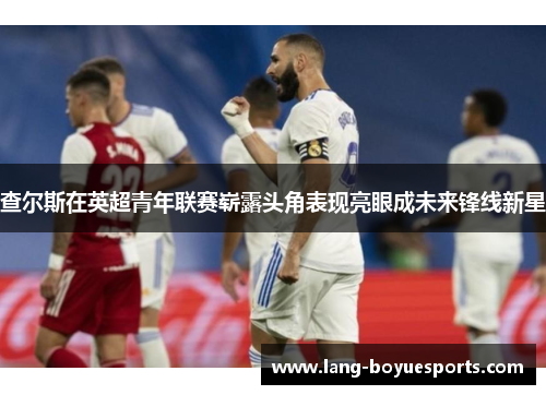 查尔斯在英超青年联赛崭露头角表现亮眼成未来锋线新星