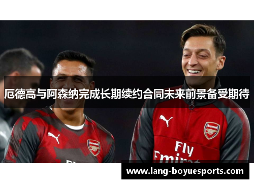 厄德高与阿森纳完成长期续约合同未来前景备受期待 厄德高与阿森纳完成长期续约合同未来前景备受期待