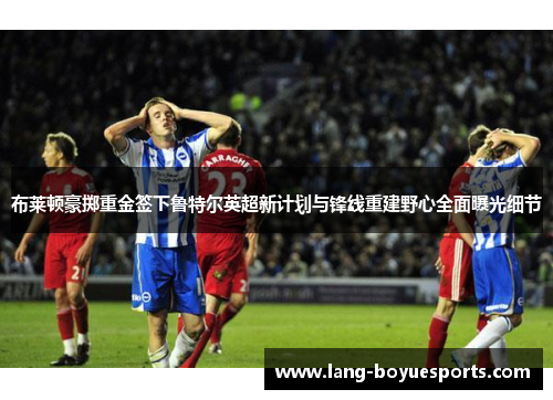 布莱顿豪掷重金签下鲁特尔英超新计划与锋线重建野心全面曝光细节 布莱顿豪掷重金签下鲁特尔英超新计划与锋线重建野心全面曝光细节