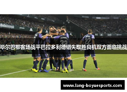 毕尔巴鄂客场战平巴拉多利德错失取胜良机双方面临挑战 毕尔巴鄂客场战平巴拉多利德错失取胜良机双方面临挑战