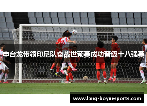 申台龙带领印尼队奋战世预赛成功晋级十八强赛 申台龙带领印尼队奋战世预赛成功晋级十八强赛