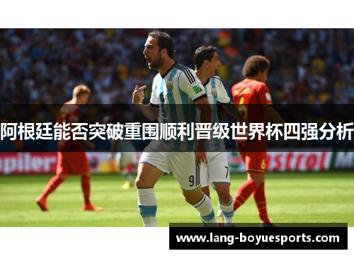 阿根廷能否突破重围顺利晋级世界杯四强分析 阿根廷能否突破重围顺利晋级世界杯四强分析